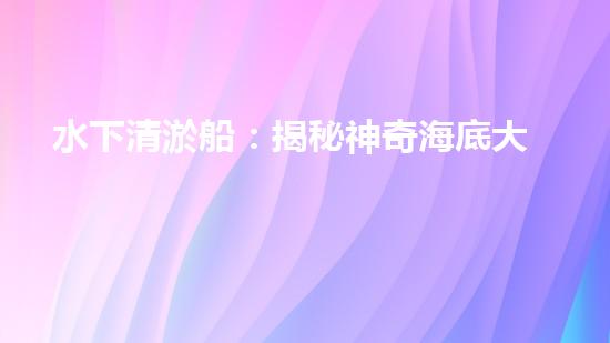 水下清淤船：揭秘神奇海底大白！